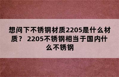 想问下不锈钢材质2205是什么材质？ 2205不锈钢相当于国内什么不锈钢